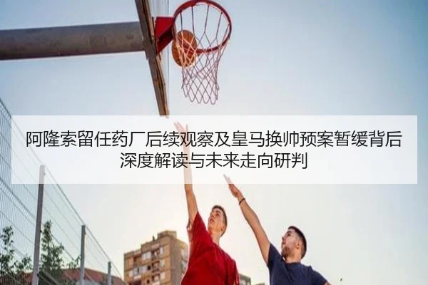 阿隆索留任药厂后续观察及皇马换帅预案暂缓背后深度解读与未来走向研判