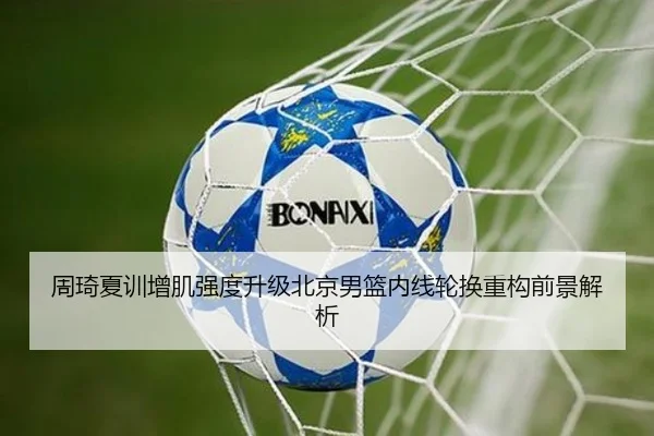 周琦夏训增肌强度升级北京男篮内线轮换重构前景解析